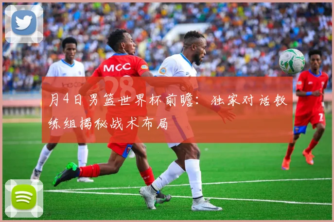 月4日男篮世界杯前瞻:独家对话教练组揭秘战术布局