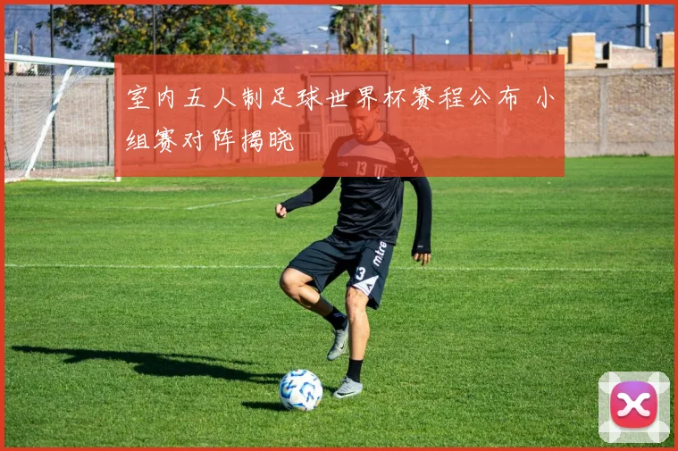 室内五人制足球世界杯赛程公布 小组赛对阵揭晓