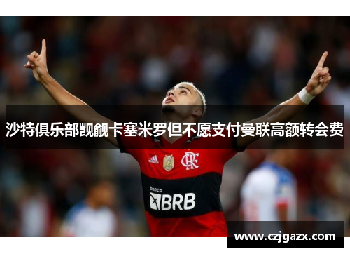 沙特俱乐部觊觎卡塞米罗但不愿支付曼联高额转会费